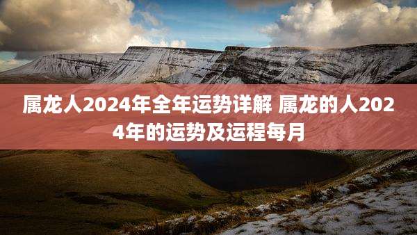 属龙人2024年全年运势详解 属龙的人2024年的运势及运程每月