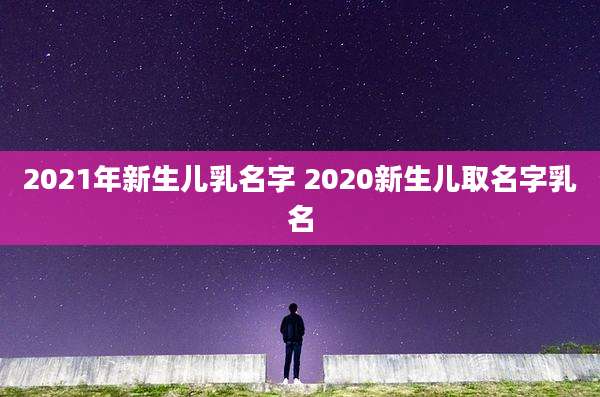 2021年新生儿乳名字 2020新生儿取名字乳名