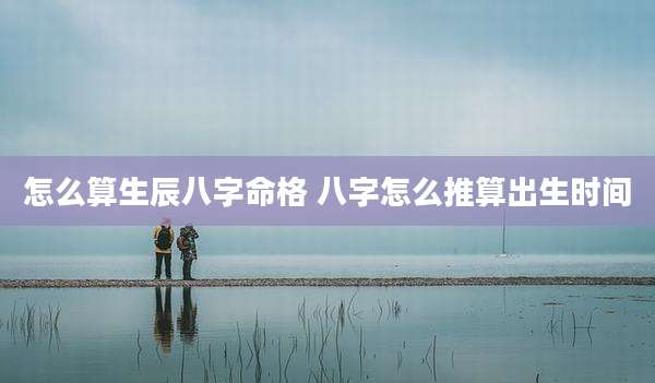 怎么算生辰八字命格 八字怎么推算出生时间