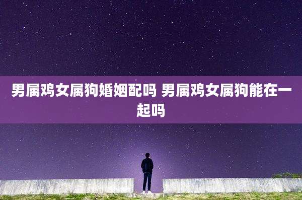 男属鸡女属狗婚姻配吗 男属鸡女属狗能在一起吗