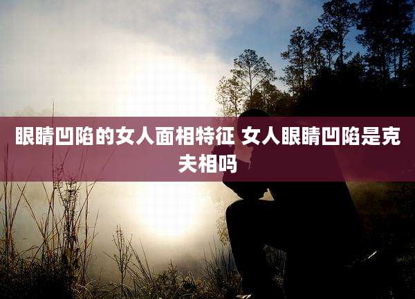 眼睛凹陷的女人面相特征 女人眼睛凹陷是克夫相吗