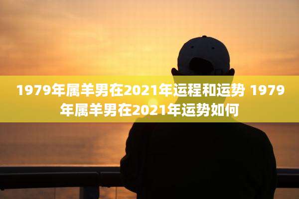 1979年属羊男在2021年运程和运势 1979年属羊男在2021年运势如何