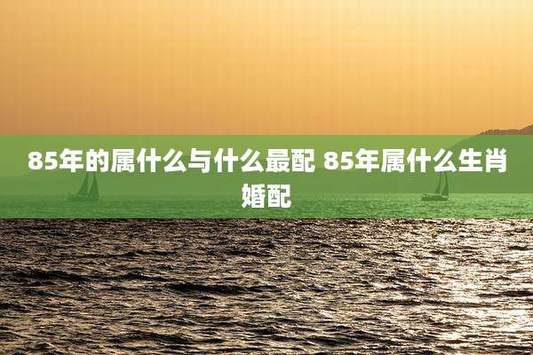 85年的属什么与什么最配 85年属什么生肖婚配