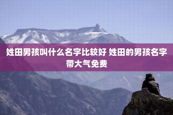 姓田男孩叫什么名字比较好 姓田的男孩名字带大气免费