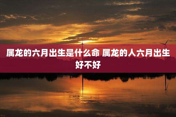 属龙的六月出生是什么命 属龙的人六月出生好不好