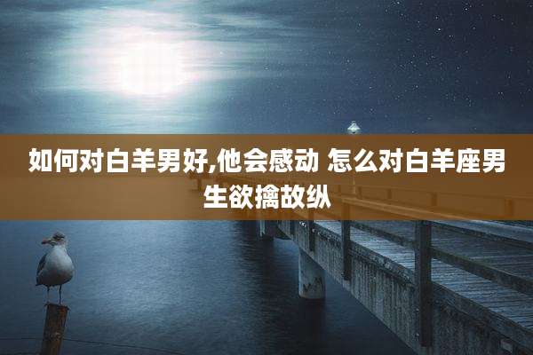 如何对白羊男好,他会感动 怎么对白羊座男生欲擒故纵