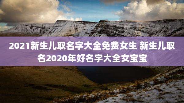 2021新生儿取名字大全免费女生 新生儿取名2020年好名字大全女宝宝