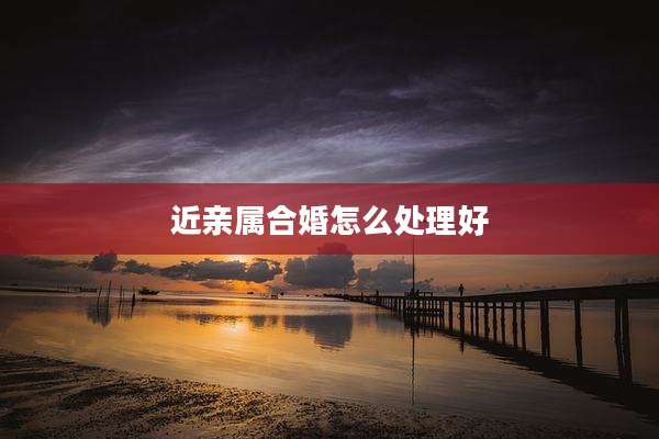 近亲属合婚怎么处理好