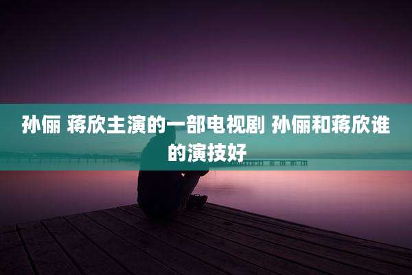 孙俪 蒋欣主演的一部电视剧 孙俪和蒋欣谁的演技好