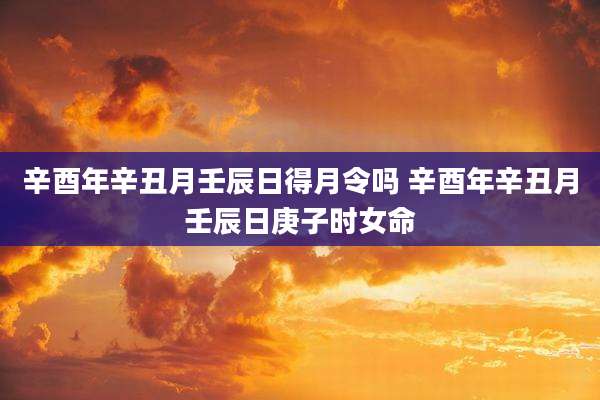 辛酉年辛丑月壬辰日得月令吗 辛酉年辛丑月壬辰日庚子时女命