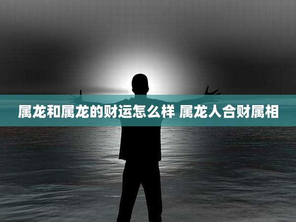 属龙和属龙的财运怎么样 属龙人合财属相