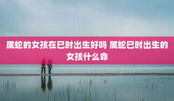 属蛇的女孩在巳时出生好吗 属蛇巳时出生的女孩什么命