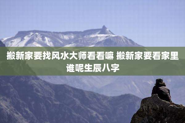 搬新家要找风水大师看看嘛 搬新家要看家里谁呢生辰八字