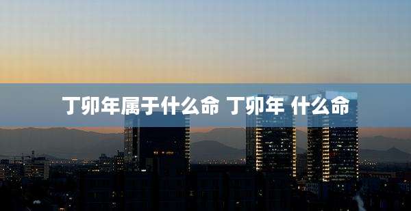 丁卯年属于什么命 丁卯年 什么命
