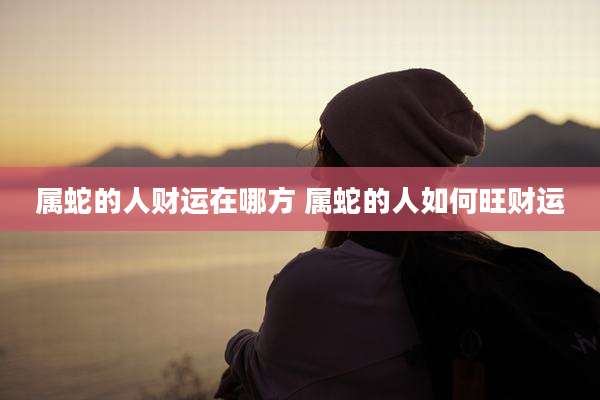 属蛇的人财运在哪方 属蛇的人如何旺财运