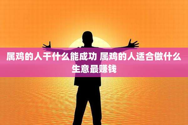 属鸡的人干什么能成功 属鸡的人适合做什么生意最赚钱