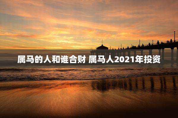 属马的人和谁合财 属马人2021年投资