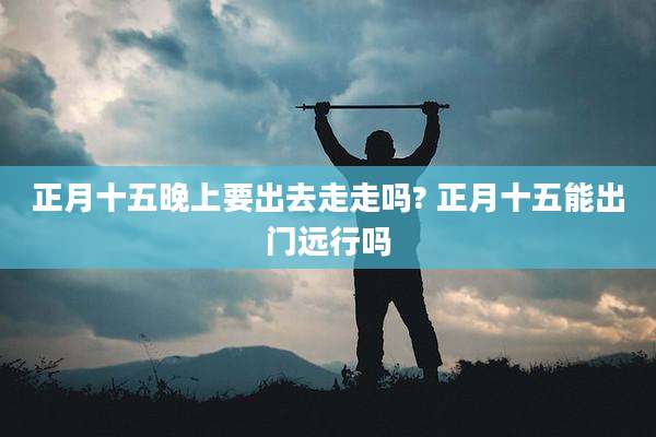正月十五晚上要出去走走吗? 正月十五能出门远行吗