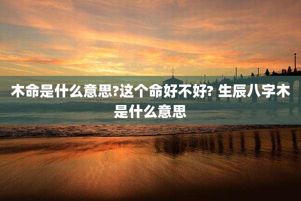 木命是什么意思?这个命好不好? 生辰八字木是什么意思