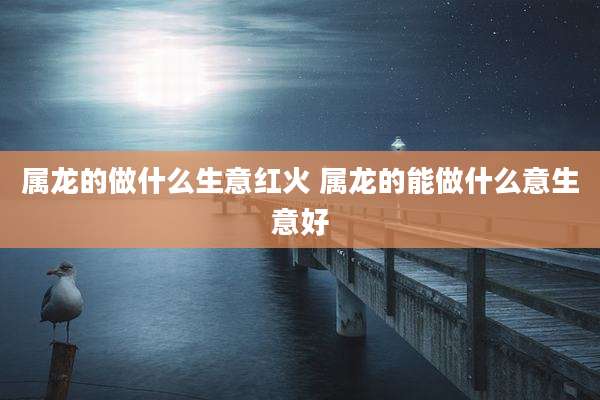 属龙的做什么生意红火 属龙的能做什么意生意好