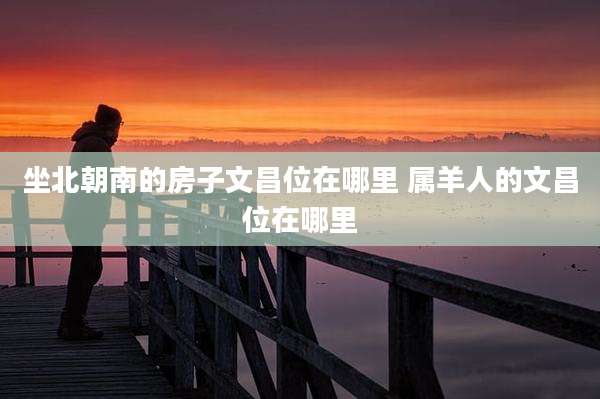 坐北朝南的房子文昌位在哪里 属羊人的文昌位在哪里
