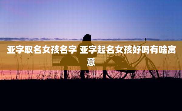 亚字取名女孩名字 亚字起名女孩好吗有啥寓意