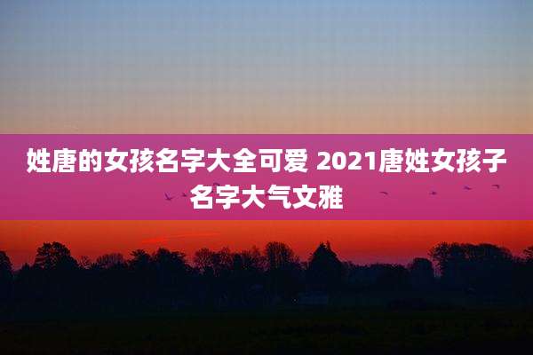 姓唐的女孩名字大全可爱 2021唐姓女孩子名字大气文雅