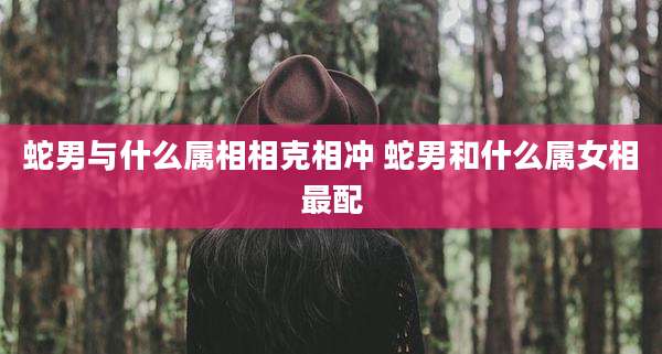 蛇男与什么属相相克相冲 蛇男和什么属女相最配