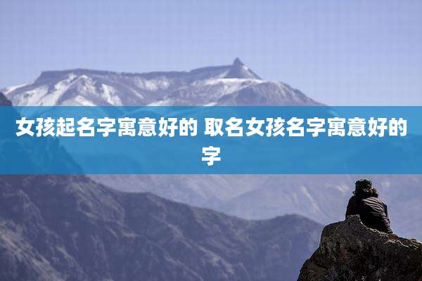 女孩起名字寓意好的 取名女孩名字寓意好的字