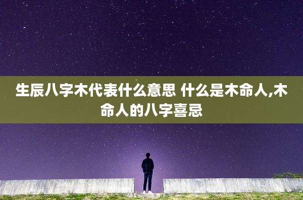 生辰八字木代表什么意思 什么是木命人,木命人的八字喜忌