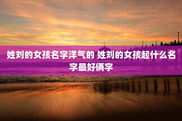 姓刘的女孩名字洋气的 姓刘的女孩起什么名字最好俩字