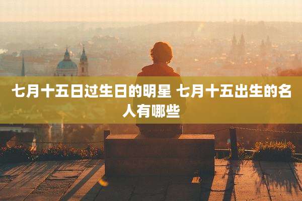 七月十五日过生日的明星 七月十五出生的名人有哪些