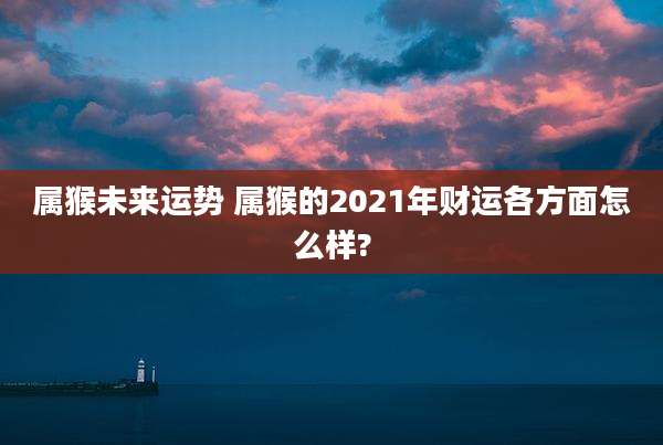 属猴未来运势 属猴的2021年财运各方面怎么样?