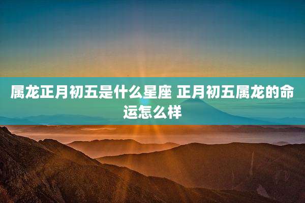 属龙正月初五是什么星座 正月初五属龙的命运怎么样