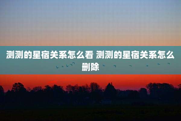 测测的星宿关系怎么看 测测的星宿关系怎么删除