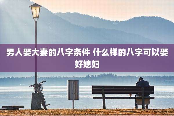 男人娶大妻的八字条件 什么样的八字可以娶好媳妇