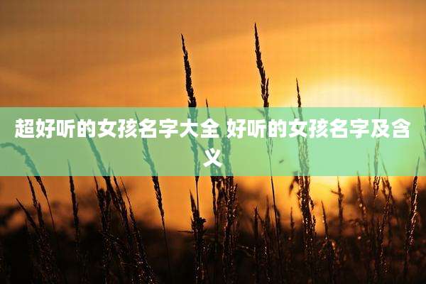 超好听的女孩名字大全 好听的女孩名字及含义