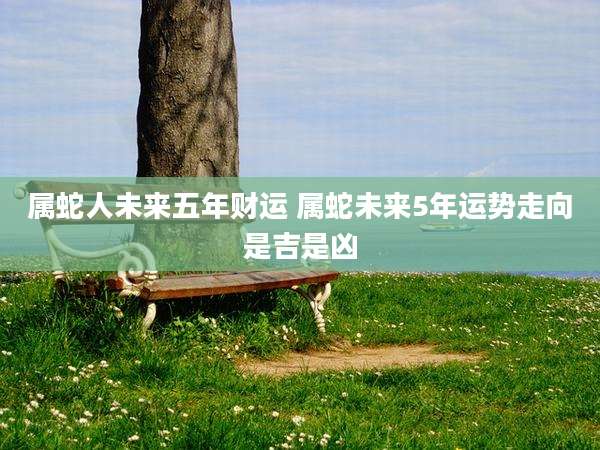 属蛇人未来五年财运 属蛇未来5年运势走向是吉是凶