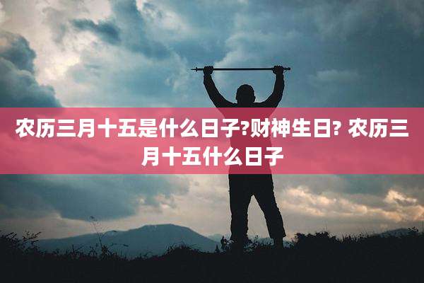 农历三月十五是什么日子?财神生日? 农历三月十五什么日子