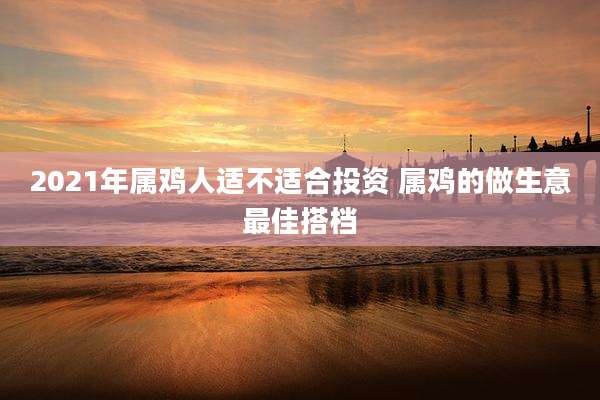 2021年属鸡人适不适合投资 属鸡的做生意最佳搭档
