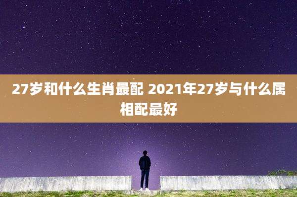 27岁和什么生肖最配 2021年27岁与什么属相配最好