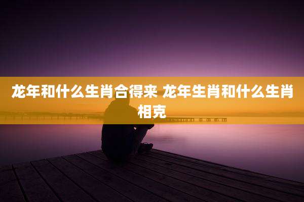 龙年和什么生肖合得来 龙年生肖和什么生肖相克
