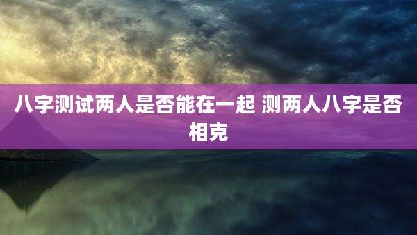 八字测试两人是否能在一起 测两人八字是否相克
