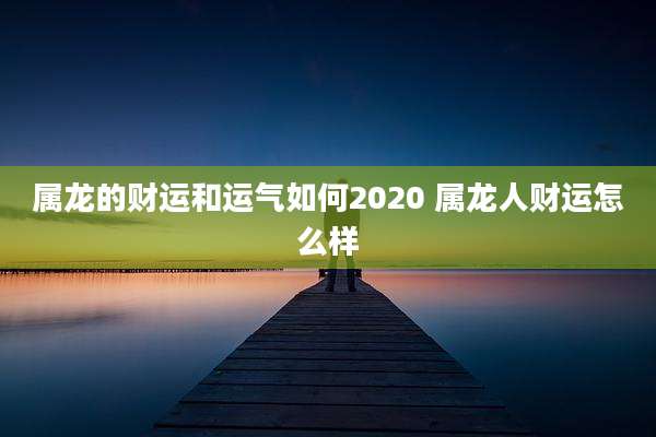 属龙的财运和运气如何2020 属龙人财运怎么样