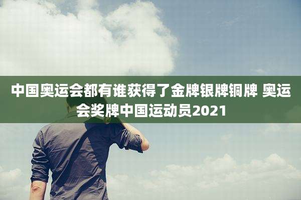 中国奥运会都有谁获得了金牌银牌铜牌 奥运会奖牌中国运动员2021