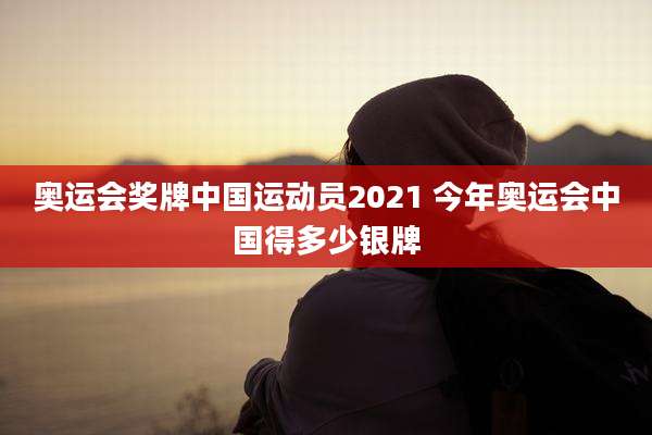 奥运会奖牌中国运动员2021 今年奥运会中国得多少银牌