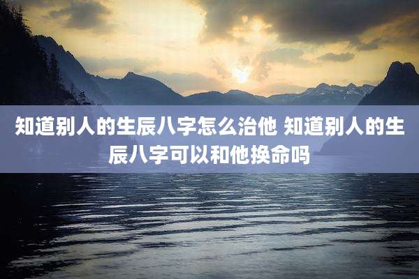知道别人的生辰八字怎么治他 知道别人的生辰八字可以和他换命吗