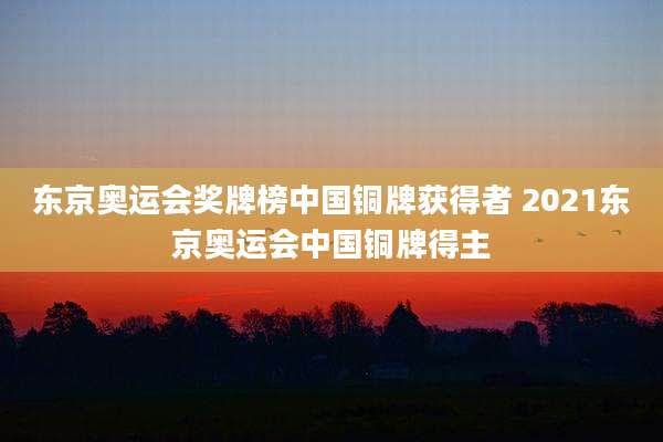 东京奥运会奖牌榜中国铜牌获得者 2021东京奥运会中国铜牌得主