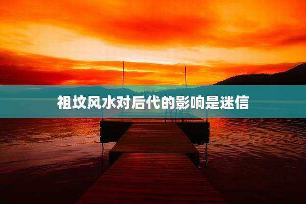 祖坟风水对后代的影响是迷信