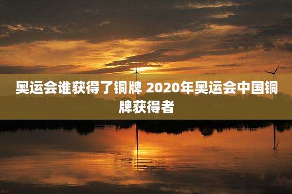 奥运会谁获得了铜牌 2020年奥运会中国铜牌获得者